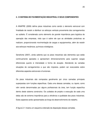 25
2. O SISTEMA DE PAVIMENTAÇÃO INDUSTRIAL E SEUS COMPONENTES
A ANAPRE (2009) define pisos industriais como sendo o elemento estrutural com
finalidade de resistir e distribuir os esforços verticais proveniente dos carregamentos
ao subleito. É considerado como elemento de grande importância para logística de
operação das empresas, visto que é sobre ele que as atividades produtivas se
realizam, proporcionando movimentação de cargas e equipamentos, além de resistir
aos esforços mecânicos, químicos e biológicos.
Senefonte (2007), ainda salienta que os pisos industriais são elementos que estão
continuamente apoiados e apresentam dimensionamento para suportar cargas
diferenciais quanto à intensidade e forma de atuação. Atendendo às variadas
situações de carregamentos a que são impostos, podem ser executados sobre
diferentes aspectos estruturais e funcionais.
Os pisos industriais são compostos geralmente por cinco camadas principais
superpostas com funções específicas. Cada uma dessas camadas, ou layers, como
vêm sendo denominadas por alguns profissionais da área, tem função específica
dentro deste sistema construtivo. Os cuidados de projeto e execução de cada uma
delas são de extrema importância para a eficiência e qualidade dos pisos industriais.
Estes aspectos serão apresentados ao longo do desenvolvimento do trabalho.
A figura 2.1 mostra um esquema ordenado da disposição dessas camadas.
 