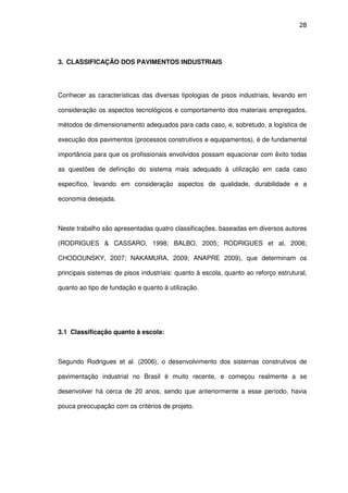 28
3. CLASSIFICAÇÃO DOS PAVIMENTOS INDUSTRIAIS
Conhecer as características das diversas tipologias de pisos industriais, levando em
consideração os aspectos tecnológicos e comportamento dos materiais empregados,
métodos de dimensionamento adequados para cada caso, e, sobretudo, a logística de
execução dos pavimentos (processos construtivos e equipamentos), é de fundamental
importância para que os profissionais envolvidos possam equacionar com êxito todas
as questões de definição do sistema mais adequado à utilização em cada caso
específico, levando em consideração aspectos de qualidade, durabilidade e a
economia desejada.
Neste trabalho são apresentadas quatro classificações, baseadas em diversos autores
(RODRIGUES & CASSARO, 1998; BALBO, 2005; RODRIGUES et al, 2006;
CHODOUNSKY, 2007; NAKAMURA, 2009; ANAPRE 2009), que determinam os
principais sistemas de pisos industriais: quanto à escola, quanto ao reforço estrutural,
quanto ao tipo de fundação e quanto à utilização.
3.1 Classificação quanto à escola:
Segundo Rodrigues et al. (2006), o desenvolvimento dos sistemas construtivos de
pavimentação industrial no Brasil é muito recente, e começou realmente a se
desenvolver há cerca de 20 anos, sendo que anteriormente a esse período, havia
pouca preocupação com os critérios de projeto.
 