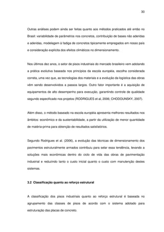 30
Outras análises podem ainda ser feitas quanto aos métodos praticados até então no
Brasil: variabilidade de parâmetros nos concretos, contribuição de bases não aderidas
e aderidas, modelagem à fadiga de concretos tipicamente empregados em nosso país
e consideração explícita dos efeitos climáticos no dimensionamento.
Nos últimos dez anos, o setor de pisos industriais do mercado brasileiro vem adotando
a prática evolutiva baseada nos princípios da escola européia, escolha considerada
correta, uma vez que, as tecnologias dos materiais e a evolução da logística das obras
vêm sendo desenvolvidos a passos largos. Outro fator importante é a aquisição de
equipamentos de alto desempenho para execução, garantindo controle de qualidade
segundo especificado nos projetos (RODRIGUES et al, 2006; CHODOUNSKY, 2007).
Além disso, o método baseado na escola européia apresenta melhores resultados nos
âmbitos: econômico e da sustentabilidade, a partir da utilização de menor quantidade
de matéria-prima para obtenção de resultados satisfatórios.
Segundo Rodrigues et al. (2006), a evolução das técnicas de dimensionamento dos
pavimentos estruturalmente armados contribuiu para selar essa tendência, levando a
soluções mais econômicas dentro do ciclo de vida das obras de pavimentação
industrial e reduzindo tanto o custo inicial quanto o custo com manutenção destes
sistemas.
3.2 Classificação quanto ao reforço estrutural
A classificação dos pisos industriais quanto ao reforço estrutural é baseada no
agrupamento das classes de pisos de acordo com o sistema adotado para
estruturação das placas de concreto.
 