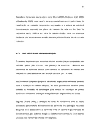 31
Baseada na literatura de alguns autores como Oliveira (2000), Rodrigues et al. (2006)
e Chodounsky (2007), neste trabalho, serão apresentados como principais critérios de
classificação, os materiais componentes empregados e o sistema de estrutural
(comportamento estrutural) das placas de concreto de cada um dos tipos de
pavimentos, sendo divididos em: pisos de concreto simples, pisos com armadura
distribuída, piso estruturalmente armado, piso reforçado com fibras e piso de concreto
protendido.
3.2.1 Pisos de industriais de concreto simples
É o sistema de pavimentação no qual os esforços atuantes (tração / compressão) são
resistidos apenas pelo concreto, sem presença de armaduras. Resultam em
pavimentos de espessura elevada como correção da deficiência do concreto em
relação à sua baixa resistividade para esforços de tração. (PITTA, 1989).
São pavimentos compostos por placas de concreto de pequenas dimensões apoiadas
sobre a fundação ou subleito reforçado. As áreas pavimentadas recebem juntas
serradas ou moldadas na concretagem para indução de fissuração em pontos
específicos, combatendo a retração, dilatação térmica e empenamento das placas.
Segundo Oliveira (2000), a utilização de barras de transferência entre as placas
concretadas para melhoria do desempenho do pavimento evita patologias nas áreas
das juntas e não descaracteriza o pavimento como um sistema de pavimentação de
concreto simples, pois as barras de aço não trabalham como armadura, sendo apenas
utilizadas para transferir os esforços entre as placas.
 