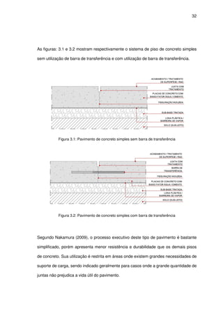 32
As figuras: 3.1 e 3.2 mostram respectivamente o sistema de piso de concreto simples
sem utilização de barra de transferência e com utilização de barra de transferência.
Figura 3.1: Pavimento de concreto simples sem barra de transferência
Figura 3.2: Pavimento de concreto simples com barra de transferência
Segundo Nakamura (2009), o processo executivo deste tipo de pavimento é bastante
simplificado, porém apresenta menor resistência e durabilidade que os demais pisos
de concreto. Sua utilização é restrita em áreas onde existem grandes necessidades de
suporte de carga, sendo indicado geralmente para casos onde a grande quantidade de
juntas não prejudica a vida útil do pavimento.
 