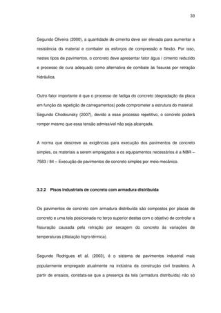33
Segundo Oliveira (2000), a quantidade de cimento deve ser elevada para aumentar a
resistência do material e combater os esforços de compressão e flexão. Por isso,
nestes tipos de pavimentos, o concreto deve apresentar fator água / cimento reduzido
e processo de cura adequado como alternativa de combate às fissuras por retração
hidráulica.
Outro fator importante é que o processo de fadiga do concreto (degradação da placa
em função da repetição de carregamentos) pode comprometer a estrutura do material.
Segundo Chodounsky (2007), devido a esse processo repetitivo, o concreto poderá
romper mesmo que essa tensão admissível não seja alcançada.
A norma que descreve as exigências para execução dos pavimentos de concreto
simples, os materiais a serem empregados e os equipamentos necessários é a NBR –
7583 / 84 – Execução de pavimentos de concreto simples por meio mecânico.
3.2.2 Pisos industriais de concreto com armadura distribuída
Os pavimentos de concreto com armadura distribuída são compostos por placas de
concreto e uma tela posicionada no terço superior destas com o objetivo de controlar a
fissuração causada pela retração por secagem do concreto às variações de
temperaturas (dilatação higro-térmica).
Segundo Rodrigues et al. (2003), é o sistema de pavimentos industrial mais
popularmente empregado atualmente na indústria da construção civil brasileira. A
partir de ensaios, constata-se que a presença da tela (armadura distribuída) não só
 