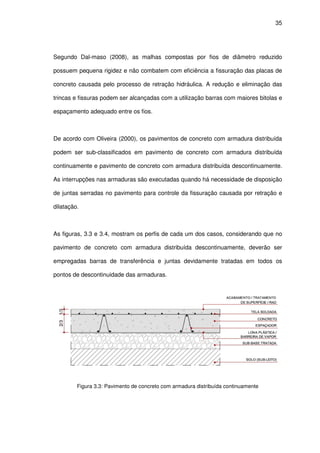 35
Segundo Dal-maso (2008), as malhas compostas por fios de diâmetro reduzido
possuem pequena rigidez e não combatem com eficiência a fissuração das placas de
concreto causada pelo processo de retração hidráulica. A redução e eliminação das
trincas e fissuras podem ser alcançadas com a utilização barras com maiores bitolas e
espaçamento adequado entre os fios.
De acordo com Oliveira (2000), os pavimentos de concreto com armadura distribuída
podem ser sub-classificados em pavimento de concreto com armadura distribuída
continuamente e pavimento de concreto com armadura distribuída descontinuamente.
As interrupções nas armaduras são executadas quando há necessidade de disposição
de juntas serradas no pavimento para controle da fissuração causada por retração e
dilatação.
As figuras, 3.3 e 3.4, mostram os perfis de cada um dos casos, considerando que no
pavimento de concreto com armadura distribuída descontinuamente, deverão ser
empregadas barras de transferência e juntas devidamente tratadas em todos os
pontos de descontinuidade das armaduras.
Figura 3.3: Pavimento de concreto com armadura distribuída continuamente
 