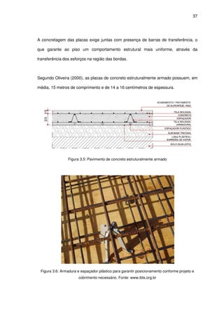 37
A concretagem das placas exige juntas com presença de barras de transferência, o
que garante ao piso um comportamento estrutural mais uniforme, através da
transferência dos esforços na região das bordas.
Segundo Oliveira (2000), as placas de concreto estruturalmente armado possuem, em
média, 15 metros de comprimento e de 14 a 16 centímetros de espessura.
Figura 3.5: Pavimento de concreto estruturalmente armado
Figura 3.6: Armadura e espaçador plástico para garantir posicionamento conforme projeto e
cobrimento necessário. Fonte: www.ibts.org.br
 
