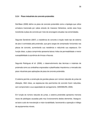 38
3.2.4 Pisos industriais de concreto protendido
Dal-Maso (2008) define os pisos de concreto protendido como a tipologia que utiliza
armadura tracionada por cabos através de macacos hidráulicos, sendo essa força
transferida à placa de concreto por meio de ancoragens situadas nas extremidades.
Segundo Senefonte (2007), a resistência do concreto à tração neste tipo de sistema
de piso é controlada pela protensão, que gera cargas de compressão horizontais nas
placas de concreto, aumentando sua resistência e reduzindo sua espessura. Em
função disso, a placa comprimida apresenta baixos índice de permeabilidade e menor
susceptibilidade à ocorrência de trincas e fissuras.
Segundo Rodrigues et al. (2006), o desenvolvimento das técnicas e materiais de
protensão como as cordoalhas engraxadas e plastificadas impulsionou o mercado dos
pisos industriais para aplicações de pisos de concreto protendido.
O sistema permite a construção de grandes placas com número reduzido de juntas de
dilatação. Além disso, as espessuras dos pavimentos de concreto foram reduzidas,
sem comprometer a sua capacidade de carregamento. (NAKAMURA, 2009).
Em função do número reduzido de juntas, o sistema protendido apresenta menores
riscos de patologias causadas pelo mau funcionamento destes elementos. Assegura-
se baixo custo de manutenção e maior durabilidade, favorecendo a operação e tráfego
de equipamentos móveis.
 