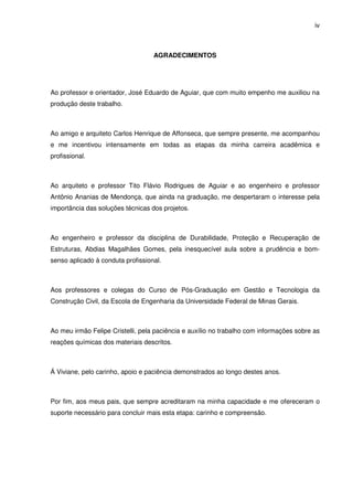 iv
AGRADECIMENTOS
Ao professor e orientador, José Eduardo de Aguiar, que com muito empenho me auxiliou na
produção deste trabalho.
Ao amigo e arquiteto Carlos Henrique de Affonseca, que sempre presente, me acompanhou
e me incentivou intensamente em todas as etapas da minha carreira acadêmica e
profissional.
Ao arquiteto e professor Tito Flávio Rodrigues de Aguiar e ao engenheiro e professor
Antônio Ananias de Mendonça, que ainda na graduação, me despertaram o interesse pela
importância das soluções técnicas dos projetos.
Ao engenheiro e professor da disciplina de Durabilidade, Proteção e Recuperação de
Estruturas, Abdias Magalhães Gomes, pela inesquecível aula sobre a prudência e bom-
senso aplicado à conduta profissional.
Aos professores e colegas do Curso de Pós-Graduação em Gestão e Tecnologia da
Construção Civil, da Escola de Engenharia da Universidade Federal de Minas Gerais.
Ao meu irmão Felipe Cristelli, pela paciência e auxílio no trabalho com informações sobre as
reações químicas dos materiais descritos.
Á Viviane, pelo carinho, apoio e paciência demonstrados ao longo destes anos.
Por fim, aos meus pais, que sempre acreditaram na minha capacidade e me ofereceram o
suporte necessário para concluir mais esta etapa: carinho e compreensão.
 