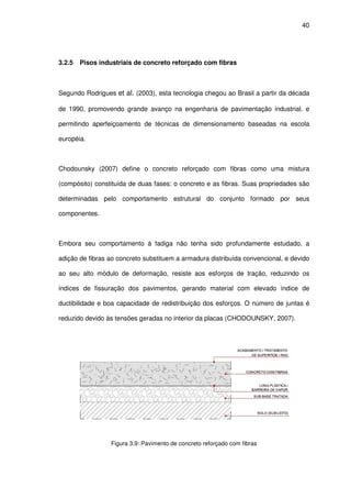 40
3.2.5 Pisos industriais de concreto reforçado com fibras
Segundo Rodrigues et al. (2003), esta tecnologia chegou ao Brasil a partir da década
de 1990, promovendo grande avanço na engenharia de pavimentação industrial, e
permitindo aperfeiçoamento de técnicas de dimensionamento baseadas na escola
européia.
Chodounsky (2007) define o concreto reforçado com fibras como uma mistura
(compósito) constituída de duas fases: o concreto e as fibras. Suas propriedades são
determinadas pelo comportamento estrutural do conjunto formado por seus
componentes.
Embora seu comportamento à fadiga não tenha sido profundamente estudado, a
adição de fibras ao concreto substituem a armadura distribuída convencional, e devido
ao seu alto módulo de deformação, resiste aos esforços de tração, reduzindo os
índices de fissuração dos pavimentos, gerando material com elevado índice de
ductibilidade e boa capacidade de redistribuição dos esforços. O número de juntas é
reduzido devido às tensões geradas no interior da placas (CHODOUNSKY, 2007).
Figura 3.9: Pavimento de concreto reforçado com fibras
 
