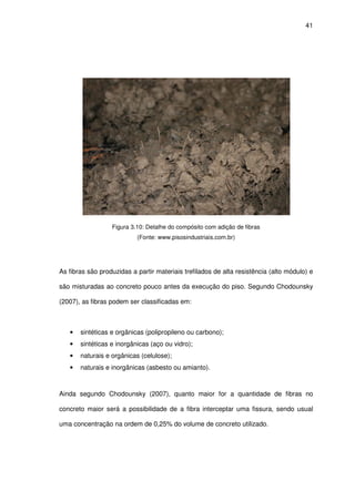 41
Figura 3.10: Detalhe do compósito com adição de fibras
(Fonte: www.pisosindustriais.com.br)
As fibras são produzidas a partir materiais trefilados de alta resistência (alto módulo) e
são misturadas ao concreto pouco antes da execução do piso. Segundo Chodounsky
(2007), as fibras podem ser classificadas em:
• sintéticas e orgânicas (polipropileno ou carbono);
• sintéticas e inorgânicas (aço ou vidro);
• naturais e orgânicas (celulose);
• naturais e inorgânicas (asbesto ou amianto).
Ainda segundo Chodounsky (2007), quanto maior for a quantidade de fibras no
concreto maior será a possibilidade de a fibra interceptar uma fissura, sendo usual
uma concentração na ordem de 0,25% do volume de concreto utilizado.
 