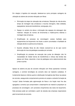42
Em relação à logística de execução, destacam-se como principais vantagens da
utilização do sistema de concreto reforçado com fibras:
• Eliminação da etapa de colocação das armaduras: Redução da mão-de-obra,
tempo de montagem das armaduras e insumos (ferragens, telas soldadas,
espaçadores, barras de transferência, caranguejos, etc.).
• Espaço no canteiro de obras e otimização dos espaços de estocagem dos
materiais: redução do número de ferramentas e matéria-prima relativas à
montagem das armaduras.
• Simplificação do processo da concretagem: acesso facilitado para
equipamentos de lançamento nos locais a serem concretados e facilidade de
vibração devido à ausência de armaduras,
• Quando utilizadas fibras de alto módulo (excluem-se as de aço) ocorre
diminuição do risco de patologias causadas por corrosão.
• Simplificação do processo de execução das juntas de dilatação (não há
necessidade de instalar barras de transferência) e reforço das bordas das
placas com fibras, reduzindo o risco de patologias como esborcinamento das
juntas e quinas.
Apesar do sistema de piso de concerto reforçado com fibras apresentar inúmeras
vantagens, o controle tecnológico do concerto deve ser bastante cuidadoso. É
fundamental observar critérios quanto à distribuição homogênea das fibras nas placas
de concreto, assegurando comportamento previsto em projeto e evitando formação de
“ouriços” (bolas formadas pela aglomeração de fibras e da fração mais fina dos
agregados e cimento) que comprometem o desempenho do material e prejudicam os
processos de concretagem, com prováveis entupimentos dos dutos de lançamento.
Este processo pode ser controlado a partir de estudos das empresas responsáveis
pelo fornecimento do concreto.
 