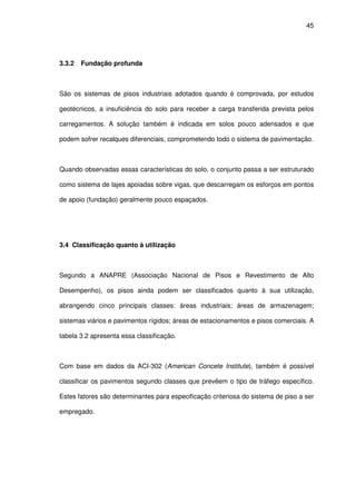 45
3.3.2 Fundação profunda
São os sistemas de pisos industriais adotados quando é comprovada, por estudos
geotécnicos, a insuficiência do solo para receber a carga transferida prevista pelos
carregamentos. A solução também é indicada em solos pouco adensados e que
podem sofrer recalques diferenciais, comprometendo todo o sistema de pavimentação.
Quando observadas essas características do solo, o conjunto passa a ser estruturado
como sistema de lajes apoiadas sobre vigas, que descarregam os esforços em pontos
de apoio (fundação) geralmente pouco espaçados.
3.4 Classificação quanto à utilização
Segundo a ANAPRE (Associação Nacional de Pisos e Revestimento de Alto
Desempenho), os pisos ainda podem ser classificados quanto à sua utilização,
abrangendo cinco principais classes: áreas industriais; áreas de armazenagem;
sistemas viários e pavimentos rígidos; áreas de estacionamentos e pisos comerciais. A
tabela 3.2 apresenta essa classificação.
Com base em dados da ACI-302 (American Concete Institute), também é possível
classificar os pavimentos segundo classes que prevêem o tipo de tráfego específico.
Estes fatores são determinantes para especificação criteriosa do sistema de piso a ser
empregado.
 