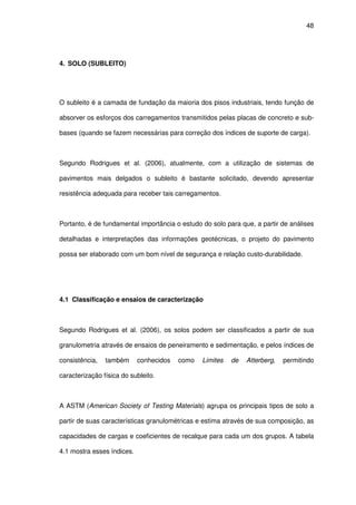 48
4. SOLO (SUBLEITO)
O subleito é a camada de fundação da maioria dos pisos industriais, tendo função de
absorver os esforços dos carregamentos transmitidos pelas placas de concreto e sub-
bases (quando se fazem necessárias para correção dos índices de suporte de carga).
Segundo Rodrigues et al. (2006), atualmente, com a utilização de sistemas de
pavimentos mais delgados o subleito é bastante solicitado, devendo apresentar
resistência adequada para receber tais carregamentos.
Portanto, é de fundamental importância o estudo do solo para que, a partir de análises
detalhadas e interpretações das informações geotécnicas, o projeto do pavimento
possa ser elaborado com um bom nível de segurança e relação custo-durabilidade.
4.1 Classificação e ensaios de caracterização
Segundo Rodrigues et al. (2006), os solos podem ser classificados a partir de sua
granulometria através de ensaios de peneiramento e sedimentação, e pelos índices de
consistência, também conhecidos como Limites de Atterberg, permitindo
caracterização física do subleito.
A ASTM (American Society of Testing Materials) agrupa os principais tipos de solo a
partir de suas características granulométricas e estima através de sua composição, as
capacidades de cargas e coeficientes de recalque para cada um dos grupos. A tabela
4.1 mostra esses índices.
 