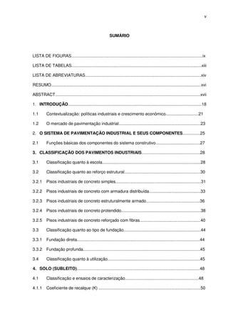 v
SUMÁRIO
LISTA DE FIGURAS................................................................................................................ix
LISTA DE TABELAS...............................................................................................................xiii
LISTA DE ABREVIATURAS...................................................................................................xiv
RESUMO................................................................................................................................xvi
ABSTRACT............................................................................................................................xvii
1. INTRODUÇÃO..................................................................................................................18
1.1 Contextualização: políticas industriais e crescimento econômico............................21
1.2 O mercado de pavimentação industrial......................................................................23
2. O SISTEMA DE PAVIMENTAÇÃO INDUSTRIAL E SEUS COMPONENTES...............25
2.1 Funções básicas dos componentes do sistema construtivo......................................27
3. CLASSIFICAÇÃO DOS PAVIMENTOS INDUSTRIAIS..................................................28
3.1 Classificação quanto à escola....................................................................................28
3.2 Classificação quanto ao reforço estrutural.................................................................30
3.2.1 Pisos industriais de concreto simples.........................................................................31
3.2.2 Pisos industriais de concreto com armadura distribuída............................................33
3.2.3 Pisos industriais de concreto estruturalmente armado..............................................36
3.2.4 Pisos industriais de concreto protendido....................................................................38
3.2.5 Pisos industriais de concreto reforçado com fibras....................................................40
3.3 Classificação quanto ao tipo de fundação..................................................................44
3.3.1 Fundação direta.........................................................................................................44
3.3.2 Fundação profunda....................................................................................................45
3.4 Classificação quanto à utilização...............................................................................45
4. SOLO (SUBLEITO).........................................................................................................48
4.1 Classificação e ensaios de caracterização...............................................................48
4.1.1 Coeficiente de recalque (K) .......................................................................................50
 