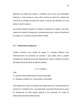 50
detectada nas análises dos ensaios, é necessário que se faça uma compactação
adequada e novos ensaios ou ainda utilizar técnicas de reforço do subleito para
uniformizar as condições de suporte de cargas. O assunto será abordado com mais
clareza no próximo capítulo.
Os principais métodos utilizados na medição da resistência do subleito e que serão
usados como dados de entrada para o dimensionamento são: o cálculo do coeficiente
de recalque “K” e o Índice de Suporte Califórnia (CBR).
4.1.1 Coeficiente de recalque (K)
Também conhecido como módulo de reação, é o principal parâmetro para
dimensionamento de pavimentos de concreto, e gera dados sobre a pressão
(carregamento) necessária para causar deslocamento unitário no subleito. Os valores
são obtidos através do calculo da seguinte equação:
K = P / R (MPa/m)
onde:
P = pressão unitária aplicada sobre uma placa rígida (MPa)
R = Recalque ou deflexão (m) = área da placa x deformação
Vale ressaltar que o valor do coeficiente de recalque pode variar substancialmente de
acordo com a umidade do solo, o que pode afetar o comportamento do piso em casos
de rebaixamento de lençol freático posterior à sua construção, em função da
sedimentação decorrente deste processo.
 