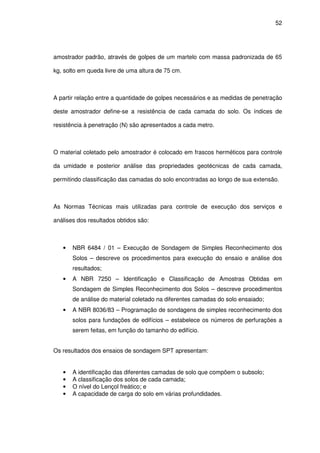 52
amostrador padrão, através de golpes de um martelo com massa padronizada de 65
kg, solto em queda livre de uma altura de 75 cm.
A partir relação entre a quantidade de golpes necessários e as medidas de penetração
deste amostrador define-se a resistência de cada camada do solo. Os índices de
resistência à penetração (N) são apresentados a cada metro.
O material coletado pelo amostrador é colocado em frascos herméticos para controle
da umidade e posterior análise das propriedades geotécnicas de cada camada,
permitindo classificação das camadas do solo encontradas ao longo de sua extensão.
As Normas Técnicas mais utilizadas para controle de execução dos serviços e
análises dos resultados obtidos são:
• NBR 6484 / 01 – Execução de Sondagem de Simples Reconhecimento dos
Solos – descreve os procedimentos para execução do ensaio e análise dos
resultados;
• A NBR 7250 – Identificação e Classificação de Amostras Obtidas em
Sondagem de Simples Reconhecimento dos Solos – descreve procedimentos
de análise do material coletado na diferentes camadas do solo ensaiado;
• A NBR 8036/83 – Programação de sondagens de simples reconhecimento dos
solos para fundações de edifícios – estabelece os números de perfurações a
serem feitas, em função do tamanho do edifício.
Os resultados dos ensaios de sondagem SPT apresentam:
• A identificação das diferentes camadas de solo que compõem o subsolo;
• A classificação dos solos de cada camada;
• O nível do Lençol freático; e
• A capacidade de carga do solo em várias profundidades.
 