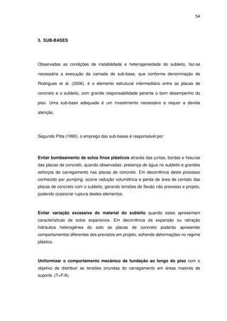54
5. SUB-BASES
Observadas as condições de instabilidade e heterogeneidade do subleito, faz-se
necessária a execução da camada de sub-base, que conforme denominação de
Rodrigues et al. (2006), é o elemento estrutural intermediário entre as placas de
concreto e o subleito, com grande responsabilidade perante o bom desempenho do
piso. Uma sub-base adequada é um investimento necessário e requer a devida
atenção.
Segundo Pitta (1990), o emprego das sub-bases é responsável por:
Evitar bombeamento de solos finos plásticos através das juntas, bordas e fissuras
das placas de concreto, quando observadas: presença de água no subleito e grandes
esforços de carregamento nas placas de concreto. Em decorrência deste processo
conhecido por pumping, ocorre redução volumétrica e perda de área de contato das
placas de concreto com o subleito, gerando tensões de flexão não previstas e projeto,
podendo ocasionar ruptura destes elementos.
Evitar variação excessiva do material do subleito quando estes apresentam
características de solos expansivos. Em decorrência da expansão ou retração
hidráulica heterogênea do solo as placas de concreto poderão apresentar
comportamentos diferentes dos previstos em projeto, sofrendo deformações no regime
plástico.
Uniformizar o comportamento mecânico da fundação ao longo do piso com o
objetivo de distribuir as tensões oriundas do carregamento em áreas maiores de
suporte. (T=F/A).
 