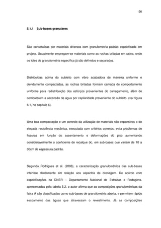 56
5.1.1 Sub-bases granulares
São constituídas por materiais diversos com granulometria padrão especificada em
projeto. Usualmente empregam-se materiais como as rochas britadas em usina, onde
os lotes de granulometria específica já são definidos e separados.
Distribuídas acima do subleito com vibro acabadora de maneira uniforme e
devidamente compactadas, as rochas britadas formam camada de comportamento
uniforme para redistribuição dos esforços provenientes do carregamento, além de
combaterem a ascensão de água por capilaridade proveniente do subleito. (ver figura
6.1, no capítulo 6).
Uma boa compactação e um controle da utilização de materiais não-expansivos e de
elevada resistência mecânica, executada com critérios corretos, evita problemas de
fissuras em função do assentamento e deformações do piso aumentando
consideravelmente o coeficiente de recalque (k), em sub-bases que variam de 10 a
30cm de espessura padrão.
Segundo Rodrigues et al. (2006), a caracterização granulométrica das sub-bases
interfere diretamente em relação aos aspectos de drenagem. De acordo com
especificações do DNER – Departamento Nacional de Estradas e Rodagens,
apresentadas pela tabela 5.2, o autor afirma que as composições granulométricas da
faixa A são classificadas como sub-bases de granulometria aberta, e permitem rápido
escoamento das águas que atravessam o revestimento. Já as composições
 