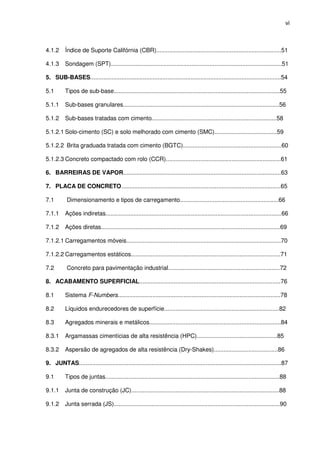 vi
4.1.2 Índice de Suporte Califórnia (CBR)............................................................................51
4.1.3 Sondagem (SPT)........................................................................................................51
5. SUB-BASES....................................................................................................................54
5.1 Tipos de sub-base.....................................................................................................55
5.1.1 Sub-bases granulares...............................................................................................56
5.1.2 Sub-bases tratadas com cimento............................................................................58
5.1.2.1 Solo-cimento (SC) e solo melhorado com cimento (SMC)......................................59
5.1.2.2 Brita graduada tratada com cimento (BGTC)............................................................60
5.1.2.3 Concreto compactado com rolo (CCR)......................................................................61
6. BARREIRAS DE VAPOR................................................................................................63
7. PLACA DE CONCRETO.................................................................................................65
7.1 Dimensionamento e tipos de carregamento............................................................66
7.1.1 Ações indiretas...........................................................................................................66
7.1.2 Ações diretas.............................................................................................................69
7.1.2.1 Carregamentos móveis..............................................................................................70
7.1.2.2 Carregamentos estáticos...........................................................................................71
7.2 Concreto para pavimentação industrial....................................................................72
8. ACABAMENTO SUPERFICIAL......................................................................................76
8.1 Sistema F-Numbers...................................................................................................78
8.2 Líquidos endurecedores de superfície......................................................................82
8.3 Agregados minerais e metálicos................................................................................84
8.3.1 Argamassas cimentícias de alta resistência (HPC).................................................85
8.3.2 Aspersão de agregados de alta resistência (Dry-Shakes).......................................86
9. JUNTAS...........................................................................................................................87
9.1 Tipos de juntas..........................................................................................................88
9.1.1 Junta de construção (JC)..........................................................................................88
9.1.2 Junta serrada (JS).....................................................................................................90
 