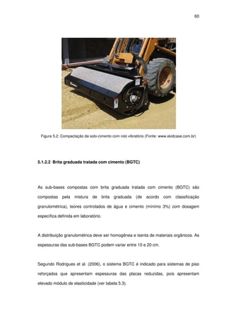 60
Figura 5.2: Compactação de solo-cimento com rolo vibratório (Fonte: www.skidcase.com.br)
5.1.2.2 Brita graduada tratada com cimento (BGTC)
As sub-bases compostas com brita graduada tratada com cimento (BGTC) são
compostas pela mistura de brita graduada (de acordo com classificação
granulométrica), teores controlados de água e cimento (mínimo 3%) com dosagem
específica definida em laboratório.
A distribuição granulométrica deve ser homogênea e isenta de materiais orgânicos. As
espessuras das sub-bases BGTC podem variar entre 10 e 20 cm.
Segundo Rodrigues et al. (2006), o sistema BGTC é indicado para sistemas de piso
reforçados que apresentam espessuras das placas reduzidas, pois apresentam
elevado módulo de elasticidade (ver tabela 5.3).
 