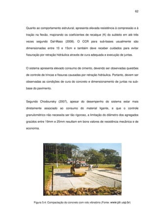 62
Quanto ao comportamento estrutural, apresenta elevada resistência à compressão e à
tração na flexão, majorando os coeficientes de recalque (K) do subleito em até três
vezes segundo Dal-Maso (2008). O CCR para sub-bases usualmente são
dimensionadas entre 10 e 15cm e também deve receber cuidados para evitar
fissuração por retração hidráulica através de cura adequada e execução de juntas.
O sistema apresenta elevado consumo de cimento, devendo ser observadas questões
de controle de trincas e fissuras causadas por retração hidráulica. Portanto, devem ser
observadas as condições de cura do concreto e dimensionamento de juntas na sub-
base do pavimento.
Segundo Chodounsky (2007), apesar do desempenho do sistema estar mais
diretamente associado ao consumo do material ligante, e que o controle
granulométrico não necessita ser tão rigoroso, a limitação do diâmetro dos agregados
graúdos entre 19mm e 25mm resultam em bons valores de resistência mecânica e de
economia.
Figura 5.4: Compactação do concreto com rolo vibratório (Fonte: www.ptr.usp.br)
 