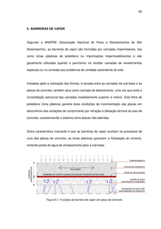 63
6. BARREIRAS DE VAPOR
Segundo a ANAPRE (Associação Nacional de Pisos e Revestimentos de Alto
Desempenho), as barreiras de vapor são formadas por camadas impermeáveis, tais
como lonas plásticas de polietileno ou imprimações impermeabilizantes e são
geralmente utilizadas quando o pavimento irá receber camadas de revestimentos
especiais ou no combate aos problemas de umidade ascendente do solo.
Instalada após a colocação das fôrmas, e situada entre as camadas da sub-base e as
placas de concreto, também atua como camada de deslizamento, uma vez que evita a
consolidação estrutural das camadas imediatamente superior e inferior. Este filme de
polietileno (lona plástica) garante boas condições de movimentação das placas em
decorrência das variações de comprimento por retração e dilatação térmica do piso de
concreto, caracterizando o sistema como placas não-aderidas.
Outra característica marcante é que as barreiras de vapor auxiliam os processos de
cura das placas de concreto, as lonas plásticas garantem a hidratação do cimento,
evitando perda de água de amassamento para a sub-base.
Figura 6.1: Funções da barreira de vapor em pisos de concreto
 