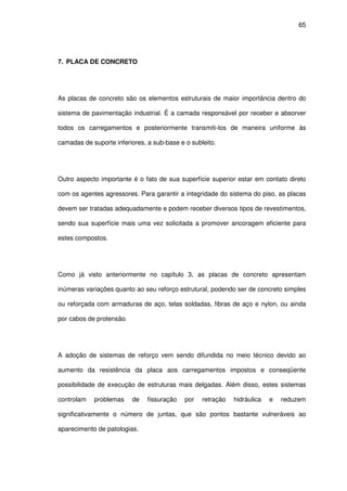 65
7. PLACA DE CONCRETO
As placas de concreto são os elementos estruturais de maior importância dentro do
sistema de pavimentação industrial. É a camada responsável por receber e absorver
todos os carregamentos e posteriormente transmiti-los de maneira uniforme às
camadas de suporte inferiores, a sub-base e o subleito.
Outro aspecto importante é o fato de sua superfície superior estar em contato direto
com os agentes agressores. Para garantir a integridade do sistema do piso, as placas
devem ser tratadas adequadamente e podem receber diversos tipos de revestimentos,
sendo sua superfície mais uma vez solicitada a promover ancoragem eficiente para
estes compostos.
Como já visto anteriormente no capítulo 3, as placas de concreto apresentam
inúmeras variações quanto ao seu reforço estrutural, podendo ser de concreto simples
ou reforçada com armaduras de aço, telas soldadas, fibras de aço e nylon, ou ainda
por cabos de protensão.
A adoção de sistemas de reforço vem sendo difundida no meio técnico devido ao
aumento da resistência da placa aos carregamentos impostos e conseqüente
possibilidade de execução de estruturas mais delgadas. Além disso, estes sistemas
controlam problemas de fissuração por retração hidráulica e reduzem
significativamente o número de juntas, que são pontos bastante vulneráveis ao
aparecimento de patologias.
 