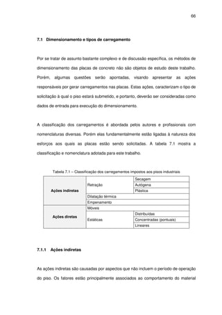 66
7.1 Dimensionamento e tipos de carregamento
Por se tratar de assunto bastante complexo e de discussão específica, os métodos de
dimensionamento das placas de concreto não são objetos de estudo deste trabalho.
Porém, algumas questões serão apontadas, visando apresentar as ações
responsáveis por gerar carregamentos nas placas. Estas ações, caracterizam o tipo de
solicitação à qual o piso estará submetido, e portanto, deverão ser consideradas como
dados de entrada para execução do dimensionamento.
A classificação dos carregamentos é abordada pelos autores e profissionais com
nomenclaturas diversas. Porém elas fundamentalmente estão ligadas à natureza dos
esforços aos quais as placas estão sendo solicitadas. A tabela 7.1 mostra a
classificação e nomenclatura adotada para este trabalho.
Tabela 7.1 – Classificação dos carregamentos impostos aos pisos industriais
Ações indiretas
Retração
Secagem
Autógena
Plástica
Dilatação térmica
Empenamento
Ações diretas
Móveis
Estáticas
Distribuídas
Concentradas (pontuais)
Lineares
7.1.1 Ações indiretas
As ações indiretas são causadas por aspectos que não incluem o período de operação
do piso. Os fatores estão principalmente associados ao comportamento do material
 