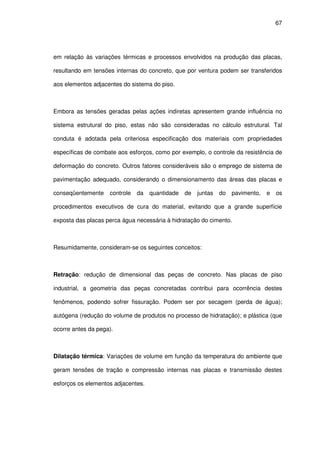 67
em relação às variações térmicas e processos envolvidos na produção das placas,
resultando em tensões internas do concreto, que por ventura podem ser transferidos
aos elementos adjacentes do sistema do piso.
Embora as tensões geradas pelas ações indiretas apresentem grande influência no
sistema estrutural do piso, estas não são consideradas no cálculo estrutural. Tal
conduta é adotada pela criteriosa especificação dos materiais com propriedades
específicas de combate aos esforços, como por exemplo, o controle da resistência de
deformação do concreto. Outros fatores consideráveis são o emprego de sistema de
pavimentação adequado, considerando o dimensionamento das áreas das placas e
conseqüentemente controle da quantidade de juntas do pavimento, e os
procedimentos executivos de cura do material, evitando que a grande superfície
exposta das placas perca água necessária à hidratação do cimento.
Resumidamente, consideram-se os seguintes conceitos:
Retração: redução de dimensional das peças de concreto. Nas placas de piso
industrial, a geometria das peças concretadas contribui para ocorrência destes
fenômenos, podendo sofrer fissuração. Podem ser por secagem (perda de água);
autógena (redução do volume de produtos no processo de hidratação); e plástica (que
ocorre antes da pega).
Dilatação térmica: Variações de volume em função da temperatura do ambiente que
geram tensões de tração e compressão internas nas placas e transmissão destes
esforços os elementos adjacentes.
 