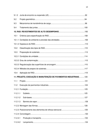 vii
9.1.3 Junta de encontro ou expansão (JE).........................................................................92
9.2 Projeto geométrico....................................................................................................94
9.3 Mecanismos de transferência de carga.....................................................................96
9.4 Tratamento das juntas..............................................................................................100
10. RAD: REVESTIMENTOS DE ALTO DESEMPENHO....................................................106
10.1 Critérios para especificação do RAD........................................................................108
10.1.1 Condições do ambiente e previsão das atividades...................................................108
10.1.2 Espessura do RAD....................................................................................................110
10.2 Classificação dos tipos de RAD................................................................................110
10.3 Preparação do substrato...........................................................................................113
10.3.1 Condições de umidade.............................................................................................114
10.3.2 Grau de contaminação..............................................................................................115
10.3.3 Regularização das superfícies de ancoragem..........................................................115
10.3.4 Métodos de preparo do substrato.............................................................................117
10.4 Aplicação de RAD.....................................................................................................119
11. PROJETO, EXECUÇÃO E MANUTENÇÃO DE PAVIMENTOS INDUSTRIAIS...........120
11.1 Projeto.......................................................................................................................121
11.2 Execução de pavimentos industriais.........................................................................124
11.2.1 Fundação..................................................................................................................125
11.2.1.1 Subleito..............................................................................................................125
11.2.1.2 Sub-bases..........................................................................................................127
11.2.1.3 Barreira de vapor................................................................................................128
11.2.2 Montagem das fôrmas..............................................................................................128
11.2.3 Posicionamento dos elementos de reforço estrutural...............................................129
11.2.4 Concretagem.............................................................................................................130
11.2.4.1 Produção e transporte........................................................................................133
11.2.4.2 Lançamento........................................................................................................134
 