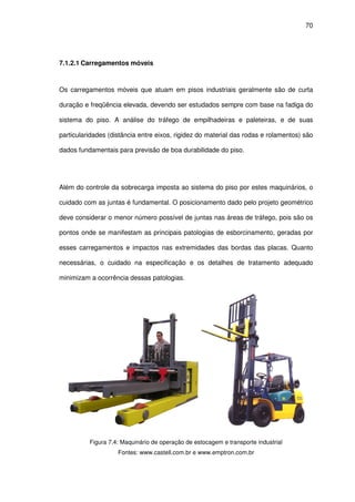 70
7.1.2.1 Carregamentos móveis
Os carregamentos móveis que atuam em pisos industriais geralmente são de curta
duração e freqüência elevada, devendo ser estudados sempre com base na fadiga do
sistema do piso. A análise do tráfego de empilhadeiras e paleteiras, e de suas
particularidades (distância entre eixos, rigidez do material das rodas e rolamentos) são
dados fundamentais para previsão de boa durabilidade do piso.
Além do controle da sobrecarga imposta ao sistema do piso por estes maquinários, o
cuidado com as juntas é fundamental. O posicionamento dado pelo projeto geométrico
deve considerar o menor número possível de juntas nas áreas de tráfego, pois são os
pontos onde se manifestam as principais patologias de esborcinamento, geradas por
esses carregamentos e impactos nas extremidades das bordas das placas. Quanto
necessárias, o cuidado na especificação e os detalhes de tratamento adequado
minimizam a ocorrência dessas patologias.
Figura 7.4: Maquinário de operação de estocagem e transporte industrial
Fontes: www.castell.com.br e www.emptron.com.br
 