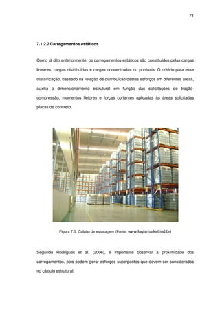 71
7.1.2.2 Carregamentos estáticos
Como já dito anteriormente, os carregamentos estáticos são constituídos pelas cargas
lineares, cargas distribuídas e cargas concentradas ou pontuais. O critério para essa
classificação, baseado na relação de distribuição destes esforços em diferentes áreas,
auxilia o dimensionamento estrutural em função das solicitações de tração-
compressão, momentos fletores e forças cortantes aplicadas às áreas solicitadas
placas de concreto.
Figura 7.5: Galpão de estocagem (Fonte: www.logismarket.ind.br)
Segundo Rodrigues et al. (2006), é importante observar a proximidade dos
carregamentos, pois podem gerar esforços superpostos que devem ser considerados
no cálculo estrutural.
 