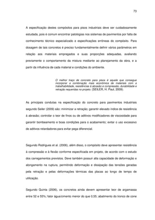 73
A especificação destes compósitos para pisos industriais deve ser cuidadosamente
estudada, pois é comum encontrar patologias nos sistemas de pavimentos por falta de
conhecimento técnico especializado e especificações errôneas do compósito. Para
dosagem de tais concretos é preciso fundamentalmente definir vários parâmetros em
relação aos materiais empregados e suas proporções adequadas, avaliando
previamente o comportamento da mistura mediante ao planejamento da obra, e a
partir da influência de cada material e condições do ambiente.
O melhor traço de concreto para pisos é aquele que consegue
incorporar a combinação mais econômica de materiais com a
trabalhabilidade, resistências à abrasão e compressão, durabilidade e
retração requeridas no projeto. (SEILER, H. Paul, 2009).
As principais condutas na especificação do concreto para pavimentos industriais
segundo Seiler (2009) são: minimizar a retração; garantir elevado índice de resistência
à abrasão; controlar o teor de finos ou de aditivos modificadores de viscosidade para
garantir bombeamento e boas condições para o acabamento; evitar o uso excessivo
de aditivos retardadores para evitar pega diferencial.
Segundo Rodrigues et al. (2006), além disso, o compósito deve apresentar resistência
à compressão e à flexão conforme especificada em projeto, de acordo com o estudo
dos carregamentos previstos. Deve também possuir alta capacidade de deformação e
alongamento na ruptura, permitindo deformação e dissipação das tensões geradas
pela retração e pelas deformações térmicas das placas ao longo de tempo de
utilização.
Segundo Quinta (2006), os concretos ainda devem apresentar teor de argamassa
entre 52 e 55%; fator água/cimento menor do que 0,55; abatimento do tronco de cone
 