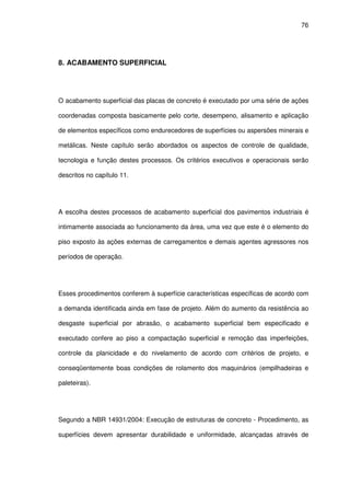 76
8. ACABAMENTO SUPERFICIAL
O acabamento superficial das placas de concreto é executado por uma série de ações
coordenadas composta basicamente pelo corte, desempeno, alisamento e aplicação
de elementos específicos como endurecedores de superfícies ou aspersões minerais e
metálicas. Neste capítulo serão abordados os aspectos de controle de qualidade,
tecnologia e função destes processos. Os critérios executivos e operacionais serão
descritos no capítulo 11.
A escolha destes processos de acabamento superficial dos pavimentos industriais é
intimamente associada ao funcionamento da área, uma vez que este é o elemento do
piso exposto às ações externas de carregamentos e demais agentes agressores nos
períodos de operação.
Esses procedimentos conferem à superfície características específicas de acordo com
a demanda identificada ainda em fase de projeto. Além do aumento da resistência ao
desgaste superficial por abrasão, o acabamento superficial bem especificado e
executado confere ao piso a compactação superficial e remoção das imperfeições,
controle da planicidade e do nivelamento de acordo com critérios de projeto, e
conseqüentemente boas condições de rolamento dos maquinários (empilhadeiras e
paleteiras).
Segundo a NBR 14931/2004: Execução de estruturas de concreto - Procedimento, as
superfícies devem apresentar durabilidade e uniformidade, alcançadas através de
 