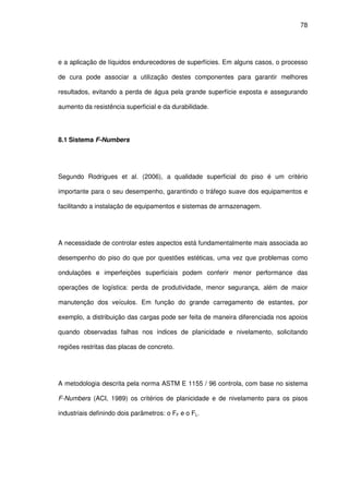 78
e a aplicação de líquidos endurecedores de superfícies. Em alguns casos, o processo
de cura pode associar a utilização destes componentes para garantir melhores
resultados, evitando a perda de água pela grande superfície exposta e assegurando
aumento da resistência superficial e da durabilidade.
8.1 Sistema F-Numbers
Segundo Rodrigues et al. (2006), a qualidade superficial do piso é um critério
importante para o seu desempenho, garantindo o tráfego suave dos equipamentos e
facilitando a instalação de equipamentos e sistemas de armazenagem.
A necessidade de controlar estes aspectos está fundamentalmente mais associada ao
desempenho do piso do que por questões estéticas, uma vez que problemas como
ondulações e imperfeições superficiais podem conferir menor performance das
operações de logística: perda de produtividade, menor segurança, além de maior
manutenção dos veículos. Em função do grande carregamento de estantes, por
exemplo, a distribuição das cargas pode ser feita de maneira diferenciada nos apoios
quando observadas falhas nos índices de planicidade e nivelamento, solicitando
regiões restritas das placas de concreto.
A metodologia descrita pela norma ASTM E 1155 / 96 controla, com base no sistema
F-Numbers (ACI, 1989) os critérios de planicidade e de nivelamento para os pisos
industriais definindo dois parâmetros: o FF e o FL.
 
