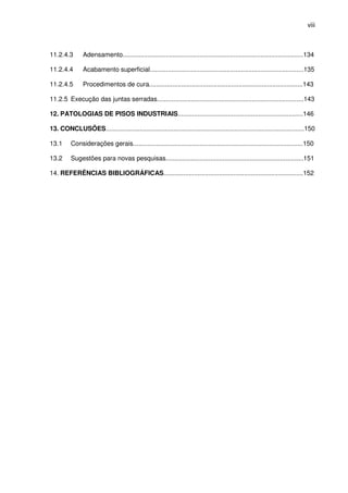 viii
11.2.4.3 Adensamento.....................................................................................................134
11.2.4.4 Acabamento superficial......................................................................................135
11.2.4.5 Procedimentos de cura......................................................................................143
11.2.5 Execução das juntas serradas..................................................................................143
12. PATOLOGIAS DE PISOS INDUSTRIAIS......................................................................146
13. CONCLUSÕES...............................................................................................................150
13.1 Considerações gerais...............................................................................................150
13.2 Sugestões para novas pesquisas.............................................................................151
14. REFERÊNCIAS BIBLIOGRÁFICAS..............................................................................152
 