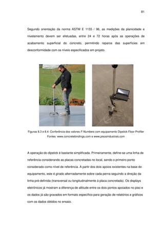 81
Segundo orientação da norma ASTM E 1155 / 96, as medições da planicidade e
nivelamento devem ser efetuadas, entre 24 e 72 horas após as operações de
acabamento superficial do concreto, permitindo reparos das superfícies em
desconformidade com os níveis especificados em projeto.
Figuras 8.3 e 8.4: Conferência dos valores F-Numbers com equipamento Dipstick Floor Profiler
Fontes: www.concretebindings.com e www.pisosindustrais.com
A operação do dipstick é bastante simplificada. Primeiramente, define-se uma linha de
referência considerando as placas concretadas no local, sendo o primeiro ponto
considerado como nível de referência. A partir dos dois apoios existentes na base do
equipamento, este é girado alternadamente sobre cada perna seguindo a direção da
linha pré-definida (transversal ou longitudinalmente à placa concretada). Os displays
eletrônicos já mostram a diferença de altitude entre os dois pontos apoiados no piso e
os dados já são gravados em formato específico para geração de relatórios e gráficos
com os dados obtidos no ensaio.
 
