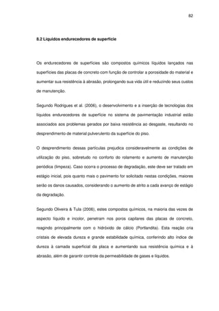 82
8.2 Líquidos endurecedores de superfície
Os endurecedores de superfícies são compostos químicos líquidos lançados nas
superfícies das placas de concreto com função de controlar a porosidade do material e
aumentar sua resistência à abrasão, prolongando sua vida útil e reduzindo seus custos
de manutenção.
Segundo Rodrigues et al. (2006), o desenvolvimento e a inserção de tecnologias dos
líquidos endurecedores de superfície no sistema de pavimentação industrial estão
associados aos problemas gerados por baixa resistência ao desgaste, resultando no
desprendimento de material pulverulento da superfície do piso.
O desprendimento dessas partículas prejudica consideravelmente as condições de
utilização do piso, sobretudo no conforto do rolamento e aumento de manutenção
periódica (limpeza). Caso ocorra o processo de degradação, este deve ser tratado em
estágio inicial, pois quanto mais o pavimento for solicitado nestas condições, maiores
serão os danos causados, considerando o aumento de atrito a cada avanço de estágio
da degradação.
Segundo Oliveira & Tula (2006), estes compostos químicos, na maioria das vezes de
aspecto líquido e incolor, penetram nos poros capilares das placas de concreto,
reagindo principalmente com o hidróxido de cálcio (Portlandita). Esta reação cria
cristais de elevada dureza e grande estabilidade química, conferindo alto índice de
dureza à camada superficial da placa e aumentando sua resistência química e à
abrasão, além de garantir controle da permeabilidade de gases e líquidos.
 