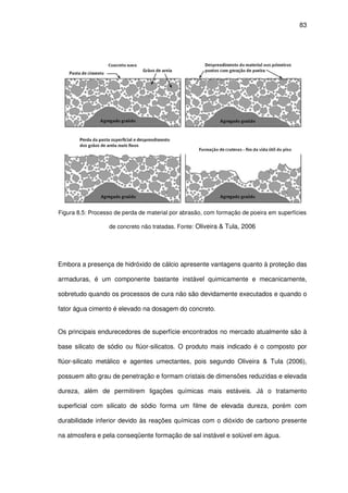 83
Figura 8.5: Processo de perda de material por abrasão, com formação de poeira em superfícies
de concreto não tratadas. Fonte: Oliveira & Tula, 2006
Embora a presença de hidróxido de cálcio apresente vantagens quanto à proteção das
armaduras, é um componente bastante instável quimicamente e mecanicamente,
sobretudo quando os processos de cura não são devidamente executados e quando o
fator água cimento é elevado na dosagem do concreto.
Os principais endurecedores de superfície encontrados no mercado atualmente são à
base silicato de sódio ou flúor-silicatos. O produto mais indicado é o composto por
flúor-silicato metálico e agentes umectantes, pois segundo Oliveira & Tula (2006),
possuem alto grau de penetração e formam cristais de dimensões reduzidas e elevada
dureza, além de permitirem ligações químicas mais estáveis. Já o tratamento
superficial com silicato de sódio forma um filme de elevada dureza, porém com
durabilidade inferior devido às reações químicas com o dióxido de carbono presente
na atmosfera e pela conseqüente formação de sal instável e solúvel em água.
 