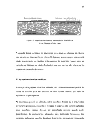 84
Figura 8.6: Superfícies tratadas com endurecedores de superfície
Fonte: Oliveira & Tula, 2006
A aplicação destes compostos em pavimentos novos deve ser retardada ao máximo
para garantir seu desempenho, no mínimo 14 dias após a concretagem, pois como já
citado anteriormente, os líquidos endurecedores de superfície reagem com as
partículas de hidróxido de cálcio (Portlandita), que por sua vez são originadas do
processo de hidratação do cimento.
8.3 Agregados minerais e metálicos
A utilização de agregados minerais e metálicos para conferir resistência superficial às
placas de concreto pode ser veiculada de duas formas distintas: por meio de
argamassas ou por aspersão.
As argamassas podem ser utilizadas sobre superfícies frescas ou já endurecidas
previamente preparadas, enquanto os métodos de aspersão são somente aplicados
sobre superfícies frescas, devendo ser especificado somente quando existir
disponibilidade de equipamentos adequados para distribuição homogênea dos
compostos ao longo da superfície das placas de concreto e conseqüente incorporação
 