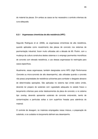 85
do material às placas. Em ambos as casos se faz necessário o controle criterioso da
cura adequada.
8.3.1 Argamassas cimentícias de alta resistência (HPC)
Segundo Rodrigues et al. (2006), as argamassas cimentícias de alta resistência,
quando aplicadas como revestimento das placas de concreto nos sistemas de
pavimentação industrial, foram muito utilizadas até a década de 80. Porém, com a
mudança da cultura construtiva destes sistemas e o emprego pavimentos monolíticos
de concreto com elevada resistência, o uso dessas argamassas foi restringido para
casos específicos.
Atualmente, essas argamassas, também designadas como HPC (High Performance
Concrete ou micro-concreto de alto desempenho), são utilizadas quando o concreto
não possui propriedades de resistência suficientes para combater o desgaste abrasivo
de determinadas operações. São aplicadas no sistema tipo úmido sobre úmido,
devendo ter preparo de substrato com rugosidade adequada no estado fresco e
lançamento criterioso para evitar deslocamentos da placa de concreto; e no sistema
tipo overlay, devendo apresentar substrato de concreto endurecido, isento de
contaminações e partículas soltas e com superfície fresada para aderência do
material.
O controle de dosagem, os materiais empregados nessa mistura, a preparação do
substrato, e os cuidados no lançamento definem seu desempenho.
 