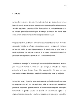 87
9. JUNTAS
Juntas são mecanismos de descontinuidade estrutural que apresentam a função
básica de permitir a movimentação dos segmentos estruturais de forma independente.
Segundo Rodrigues & Gasparetto (2003), elas controlam as variações higro-térmicas
do concreto, permitindo movimentações de retração e dilatação das placas. Além
disso, servem como elementos auxiliares ao processo de execução.
Nos pisos industriais, os detalhes construtivos das juntas ainda apresentam elementos
capazes de redistribuir os esforços entre as placas quando o carregamento é aplicado
na área das bordas da placa. São mecanismos de transferência de carga entre as
placas adjacentes, que segundo Rodrigues et al (2006), garantem manutenção da
planicidade e asseguram a qualidade do piso e conforto do rolamento.
Atualmente a tecnologia de pavimentação industrial apresenta alternativas diversas
para redução do número de juntas, como por exemplo, a utilização do concreto
protendido e do concreto com fibras. Estes sistemas têm sido cada vez mais
empregados, uma vez observada a grande vulnerabilidade das juntas às patologias.
Porém, nem sempre é possível adotar estes sistemas em função do custo elevado e
do planejamento da obra. Na execução de um plano de concretagem, por exemplo,
podem ser observadas questões relativas à capacidade das empresas locais para
fornecimento de grandes volumes do concreto em determinadas regiões e a
disponibilidade de mão-de-obra e equipamentos para os serviços, sendo necessárias
 