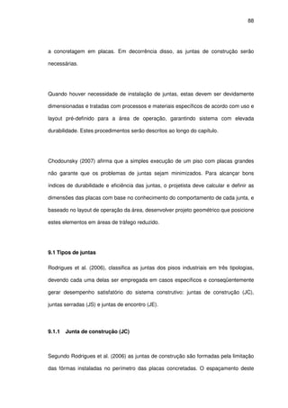 88
a concretagem em placas. Em decorrência disso, as juntas de construção serão
necessárias.
Quando houver necessidade de instalação de juntas, estas devem ser devidamente
dimensionadas e tratadas com processos e materiais específicos de acordo com uso e
layout pré-definido para a área de operação, garantindo sistema com elevada
durabilidade. Estes procedimentos serão descritos ao longo do capítulo.
Chodounsky (2007) afirma que a simples execução de um piso com placas grandes
não garante que os problemas de juntas sejam minimizados. Para alcançar bons
índices de durabilidade e eficiência das juntas, o projetista deve calcular e definir as
dimensões das placas com base no conhecimento do comportamento de cada junta, e
baseado no layout de operação da área, desenvolver projeto geométrico que posicione
estes elementos em áreas de tráfego reduzido.
9.1 Tipos de juntas
Rodrigues et al. (2006), classifica as juntas dos pisos industriais em três tipologias,
devendo cada uma delas ser empregada em casos específicos e conseqüentemente
gerar desempenho satisfatório do sistema construtivo: juntas de construção (JC),
juntas serradas (JS) e juntas de encontro (JE).
9.1.1 Junta de construção (JC)
Segundo Rodrigues et al. (2006) as juntas de construção são formadas pela limitação
das fôrmas instaladas no perímetro das placas concretadas. O espaçamento deste
 
