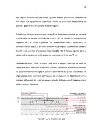 89
tipo de junta é condicionado por fatores logísticos da execução da obra, sendo limitado
em função dos equipamentos disponíveis, índices de planicidade especificados em
projeto e geometria da área (plano de concretagem).
Estas juntas utilizam mecanismos de transferência de cargas compostos por barras de
transferência ou encaixe macho-fêmea, com função de distribuir os carregamentos
impostos para as placas adjacentes. Por apresentarem melhor desempenho na
transferência das cargas, e processo executivo mais simples, atualmente as barras de
transferência são mais empregadas. Sua utilização não é indicada apenas para os
casos onde a placa de concreto apresentar espessura menor do que 15 cm.
Segundo Dal-Maso (2008), o projeto deve evitar a locação deste tipo de junta em
áreas de trânsito intenso de maquinário, uma vez observadas as condições variáveis
de seu desempenho em função do processo de desfôrma das placas concretadas. Em
alguns casos, torna-se inviável definir panos de concretagem em discordância com as
áreas de tráfego intenso, restando aplicar a solução de lábios poliméricos para evitar o
esborcinamento das juntas.
Figura 9.1: Junta de construção (JC)
 