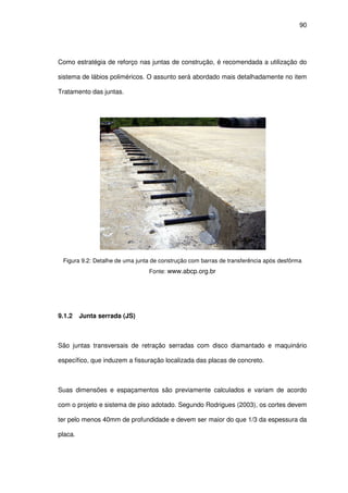 90
Como estratégia de reforço nas juntas de construção, é recomendada a utilização do
sistema de lábios poliméricos. O assunto será abordado mais detalhadamente no item
Tratamento das juntas.
Figura 9.2: Detalhe de uma junta de construção com barras de transferência após desfôrma
Fonte: www.abcp.org.br
9.1.2 Junta serrada (JS)
São juntas transversais de retração serradas com disco diamantado e maquinário
específico, que induzem a fissuração localizada das placas de concreto.
Suas dimensões e espaçamentos são previamente calculados e variam de acordo
com o projeto e sistema de piso adotado. Segundo Rodrigues (2003), os cortes devem
ter pelo menos 40mm de profundidade e devem ser maior do que 1/3 da espessura da
placa.
 