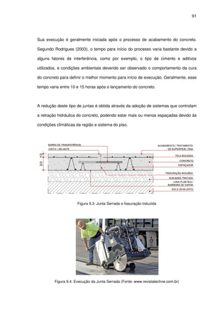 91
Sua execução é geralmente iniciada após o processo de acabamento do concreto.
Segundo Rodrigues (2003), o tempo para início do processo varia bastante devido a
alguns fatores de interferência, como por exemplo, o tipo de cimento e aditivos
utilizados, e condições ambientais devendo ser observado o comportamento da cura
do concreto para definir o melhor momento para início de execução. Geralmente, esse
tempo varia entre 10 e 15 horas após o lançamento do concreto.
A redução deste tipo de juntas é obtida através da adoção de sistemas que controlam
a retração hidráulica do concreto, podendo estar mais ou menos espaçadas devido às
condições climáticas da região e sistema do piso.
Figura 9.3: Junta Serrada e fissuração induzida
Figura 9.4: Execução da Junta Serrada (Fonte: www.revistatechne.com.br)
 