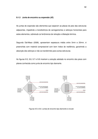 92
9.1.3 Junta de encontro ou expansão (JE)
As juntas de expansão são elementos que separam as placas do piso das estruturas
adjacentes, impedindo a transferência de carregamentos e esforços horizontais para
estes elementos, sobretudo os fenômenos de retração e dilatação térmica.
Segundo Dal-Maso (2008), apresentam espessura média entre 5mm e 20mm, é
preenchida com material compressível com bom índice de resiliência, garantindo a
absorção dos esforços e não os transferindo para outras estruturas.
As figuras 9.5, 9.6, 9.7 e 9.8 mostram a solução adotada no encontro dos pisos com
pilares conhecida como junta de encontro tipo diamante.
Figuras 9.5 e 9.6: Juntas de encontro tipo diamante e circular
 