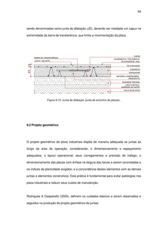 94
sendo denominadas como junta de dilatação (JD), devendo ser instalado um capuz na
extremidade da barra de transferência, que limita a movimentação da placa.
Figura 9.10: Junta de dilatação (junta de encontro de placas).
9.2 Projeto geométrico
O projeto geométrico de pisos industriais dispõe de maneira adequada as juntas ao
longo da área de operação, considerando: o dimensionamento e espaçamento
adequados; o layout operacional, seus carregamentos e previsão de tráfego; o
dimensionamento das placas com ênfase na largura das faixas a serem concretadas e
os índices de planicidade exigidos; e a concordância destes elementos com as demais
juntas e elementos construtivos. Esta prática é fundamental para evitar patologias nos
pisos industriais e reduzir seus custos de manutenção.
Rodrigues & Gasparetto (2000), definem os cuidados básicos a serem observados e
seguidos na produção do projeto geométrico de juntas:
 