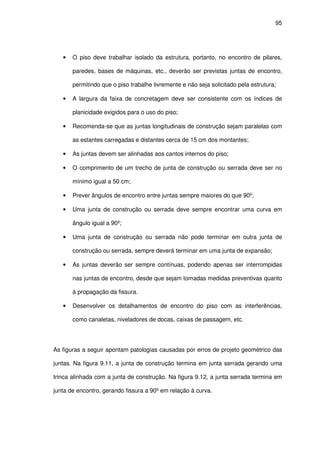 95
• O piso deve trabalhar isolado da estrutura, portanto, no encontro de pilares,
paredes, bases de máquinas, etc., deverão ser previstas juntas de encontro,
permitindo que o piso trabalhe livremente e não seja solicitado pela estrutura;
• A largura da faixa de concretagem deve ser consistente com os índices de
planicidade exigidos para o uso do piso;
• Recomenda-se que as juntas longitudinais de construção sejam paralelas com
as estantes carregadas e distantes cerca de 15 cm dos montantes;
• As juntas devem ser alinhadas aos cantos internos do piso;
• O comprimento de um trecho de junta de construção ou serrada deve ser no
mínimo igual a 50 cm;
• Prever ângulos de encontro entre juntas sempre maiores do que 90º;
• Uma junta de construção ou serrada deve sempre encontrar uma curva em
ângulo igual a 90º;
• Uma junta de construção ou serrada não pode terminar em outra junta de
construção ou serrada, sempre deverá terminar em uma junta de expansão;
• As juntas deverão ser sempre contínuas, podendo apenas ser interrompidas
nas juntas de encontro, desde que sejam tomadas medidas preventivas quanto
à propagação da fissura.
• Desenvolver os detalhamentos de encontro do piso com as interferências,
como canaletas, niveladores de docas, caixas de passagem, etc.
As figuras a seguir apontam patologias causadas por erros de projeto geométrico das
juntas. Na figura 9.11, a junta de construção termina em junta serrada gerando uma
trinca alinhada com a junta de construção. Na figura 9.12, a junta serrada termina em
junta de encontro, gerando fissura a 90º em relação à curva.
 