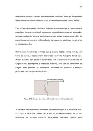 97
economia de material a partir do bom desempenho do sistema. Esse tipo de tecnologia
sobrecarrega bastante as áreas das juntas, aumentando as tensões nessas regiões.
Para um bom desempenho do sistema de juntas, devem ser empregados mecanismos
específicos de reforço estrutural, que quando executados com materiais adequados,
combatem patologias como o esborcinamento das juntas, empenamento, além de
proporcionarem uma melhor distribuição dos carregamentos estáticos e móveis entre
as placas adjacentes.
Dentre esses mecanismos podemos citar o encaixe macho-e-fêmea com ou sem
barras de ligação, o espessamento das bordas e aumento de suporte da sub-base.
Porém, o sistema com barras de transferência vem se mostrando mais eficiente em
função de seu desempenho e praticidade executiva, pois além de transferirem as
cargas, estas permitem os movimentos horizontais de expansão e retração,
provocados pela variação de temperatura.
Figura 9.13: Encaixe tipo macho e fêmea (Fonte: www.lmbrasil.com.br)
As barras de transferência são geralmente fabricadas em aço CA 25, em bitolas de 10
a 32 mm, e fornecidas prontas para o uso no comprimento-padrão de 50 cm.
Amarradas em suportes metálicos (espaçadores treliçados), deverão estar
 