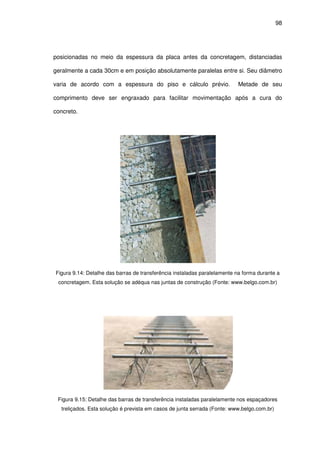 98
posicionadas no meio da espessura da placa antes da concretagem, distanciadas
geralmente a cada 30cm e em posição absolutamente paralelas entre si. Seu diâmetro
varia de acordo com a espessura do piso e cálculo prévio. Metade de seu
comprimento deve ser engraxado para facilitar movimentação após a cura do
concreto.
Figura 9.14: Detalhe das barras de transferência instaladas paralelamente na forma durante a
concretagem. Esta solução se adéqua nas juntas de construção (Fonte: www.belgo.com.br)
Figura 9.15: Detalhe das barras de transferência instaladas paralelamente nos espaçadores
treliçados. Esta solução é prevista em casos de junta serrada (Fonte: www.belgo.com.br)
 