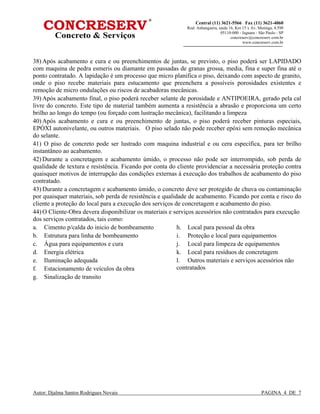 Autor: Djalma Santos Rodrigues Novais PAGINA 4 DE 7
Central (11) 3621-5566 Fax (11) 3621-4060
Rod. Anhanguera, saida 16, Km 15 x Av. Mutinga, 4.590
05110-000 - Jaguara - São Paulo - SP
concreserv@concreserv.com.br
www.concreserv.com.br
38) Após acabamento e cura e ou preenchimentos de juntas, se previsto, o piso poderá ser LAPIDADO
com maquina de pedra esmeris ou diamante em passadas de granas grossa, media, fina e super fina até o
ponto contratado. A lapidação é um processo que micro planifica o piso, deixando com aspecto de granito,
onde o piso recebe materiais para estucamento que preenchera a possíveis porosidades existentes e
remoção de micro ondulações ou riscos de acabadoras mecânicas.
39) Após acabamento final, o piso poderá receber selante de porosidade e ANTIPOEIRA, gerado pela cal
livre do concreto. Este tipo de material também aumenta a resistência a abrasão e proporciona um certo
brilho ao longo do tempo (ou forçado com lustração mecânica), facilitando a limpeza
40) Após acabamento e cura e ou preenchimento de juntas, o piso poderá receber pinturas especiais,
EPÓXI autonivelante, ou outros materiais. O piso selado não pode receber epóxi sem remoção mecânica
do selante.
41) O piso de concreto pode ser lustrado com maquina industrial e ou cera específica, para ter brilho
instantâneo ao acabamento.
42) Durante a concretagem e acabamento úmido, o processo não pode ser interrompido, sob perda de
qualidade de textura e resistência. Ficando por conta do cliente providenciar a necessária proteção contra
quaisquer motivos de interrupção das condições externas à execução dos trabalhos de acabamento do piso
contratado.
43) Durante a concretagem e acabamento úmido, o concreto deve ser protegido de chuva ou contaminação
por quaisquer materiais, sob perda de resistência e qualidade de acabamento. Ficando por conta e risco do
cliente a proteção do local para a execução dos serviços de concretagem e acabamento do piso.
44) O Cliente-Obra devera disponibilizar os materiais e serviços acessórios não contratados para execução
dos serviços contratados, tais como:
a. Cimento p/calda do inicio de bombeamento
b. Estrutura para linha de bombeamento
c. Água para equipamentos e cura
d. Energia elétrica
e. Iluminação adequada
f. Estacionamento de veículos da obra
g. Sinalização de transito
h. Local para pessoal da obra
i. Proteção e local para equipamentos
j. Local para limpeza de equipamentos
k. Local para resíduos de concretagem
l. Outros materiais e serviços acessórios não
contratados
 
